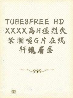 TUBE8FREE HD XXXX高H猛烈失禁潮喷G片在线观看